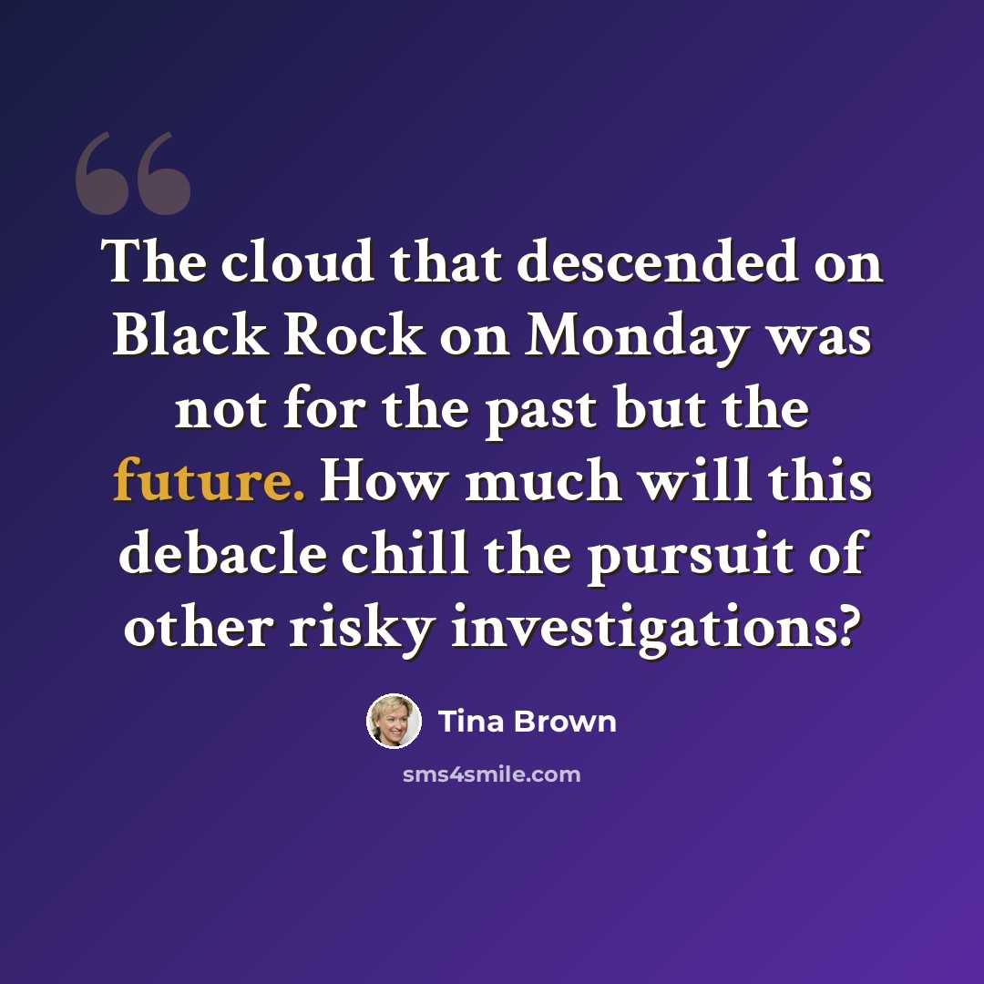 “The cloud that descended on Black Rock on Monday was not for the past but the future. How much will this debacle chill the pursuit of other risky investigations?” quote by Tina Brown