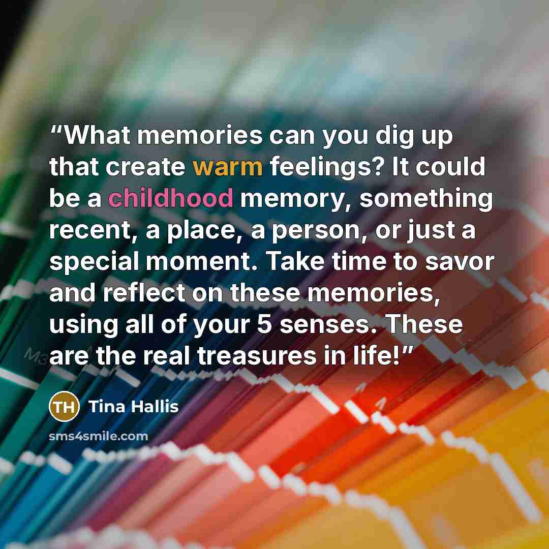 “What memories can you dig up that create warm feelings? It could be a childhood memory, something recent, a place, a person, or just a special moment. Take time to savor and reflect on these memories, using all of your 5 senses. These are the real treasures in life!” quote by Tina Hallis