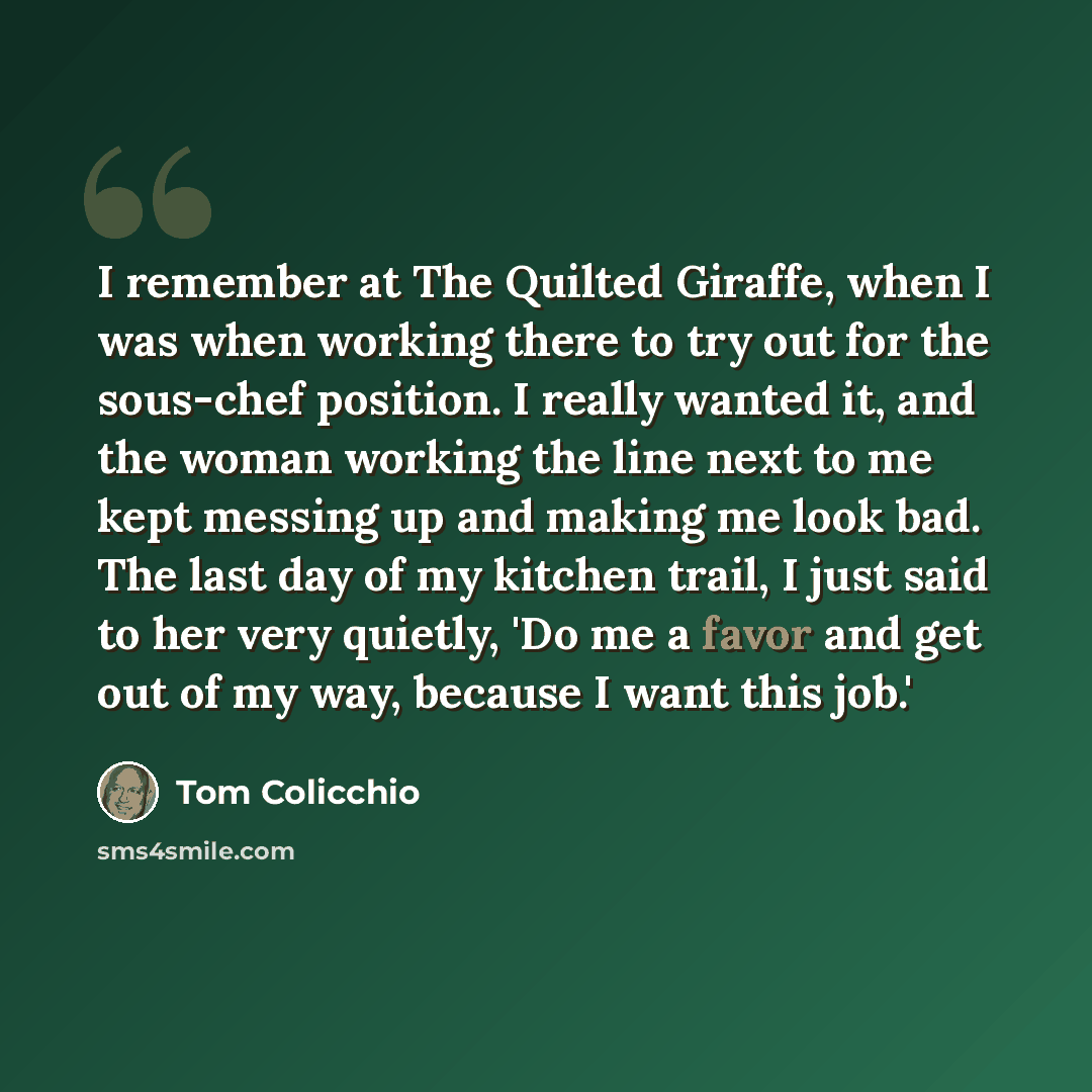“I remember at The Quilted Giraffe, when I was when working there to try out for the sous-chef position. I really wanted it, and the woman working the line next to me kept messing up and making me look bad. The last day of my kitchen trail, I just said to her very quietly, 'Do me a favor and get…” quote by Tom Colicchio