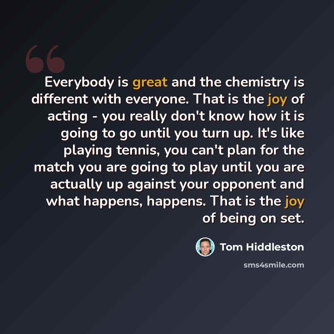 “Everybody is great and the chemistry is different with everyone. That is the joy of acting - you really don't know how it is going to go until you turn up. It's like playing tennis, you can't plan for the match you are going to play until you are actually up against your opponent and what happens…” quote by Tom Hiddleston