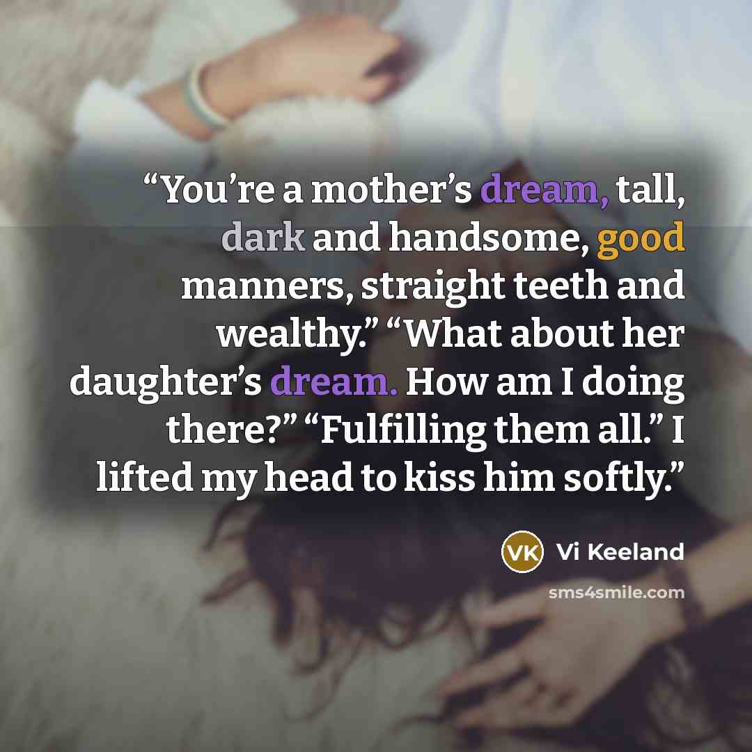 “You’re a mother’s dream, tall, dark and handsome, good manners, straight teeth and wealthy.” “What about her daughter’s dream. How am I doing there?” “Fulfilling them all.” I lifted my head to kiss him softly.” quote by Vi Keeland