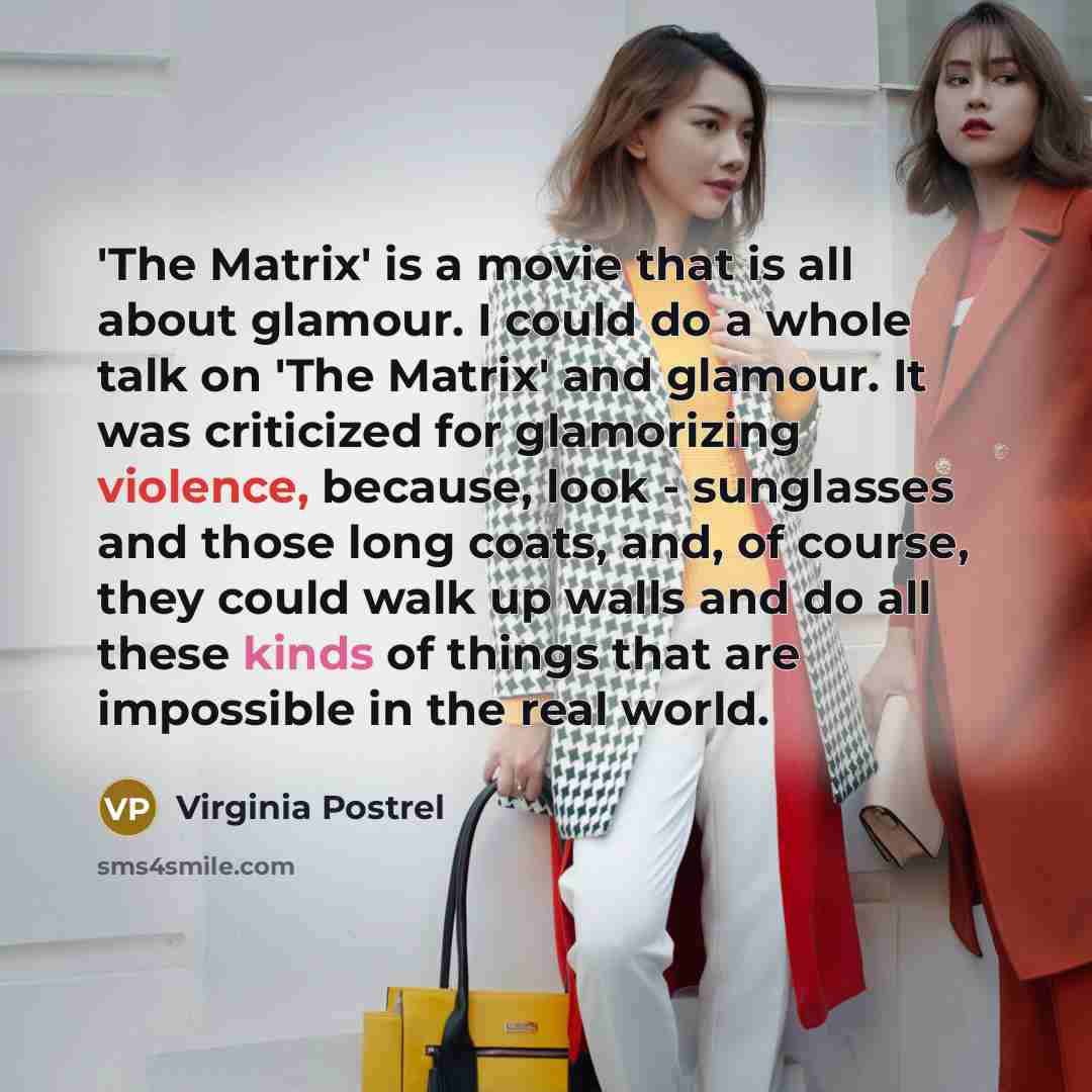 “'The Matrix' is a movie that is all about glamour. I could do a whole talk on 'The Matrix' and glamour. It was criticized for glamorizing violence, because, look - sunglasses and those long coats, and, of course, they could walk up walls and do all these kinds of things that are impossible in the…” quote by Virginia Postrel