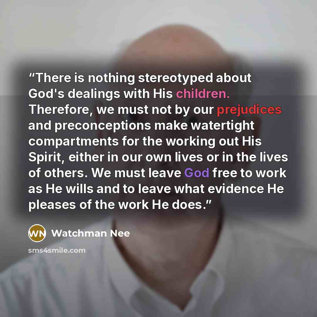 “There is nothing stereotyped about God's dealings with His children. Therefore, we must not by our prejudices and preconceptions make watertight compartments for the working out His Spirit, either in our own lives or in the lives of others. We must leave God free to work as He wills and to leave…” quote by Watchman Nee