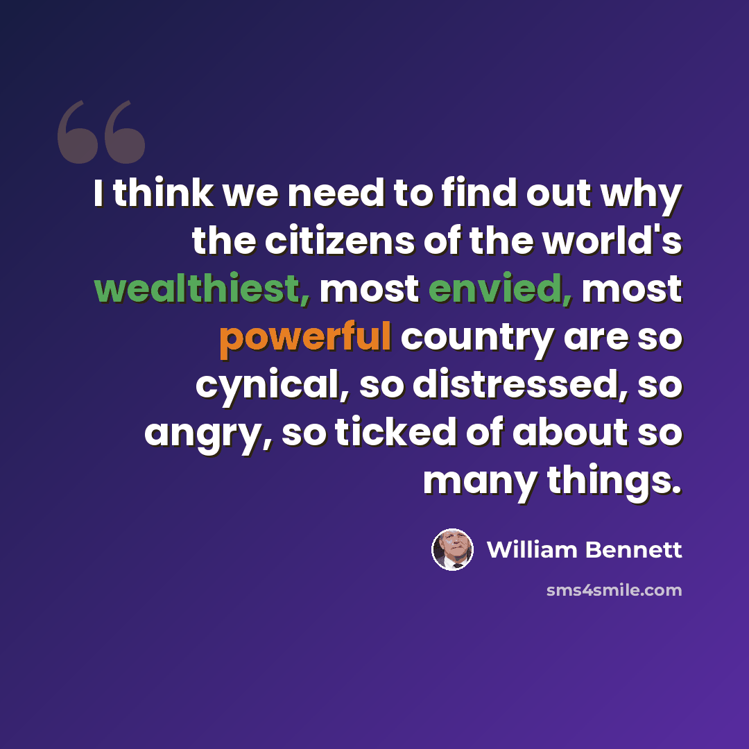 “I think we need to find out why the citizens of the world's wealthiest, most envied, most powerful country are so cynical, so distressed, so angry, so ticked of about so many things.” quote by William Bennett