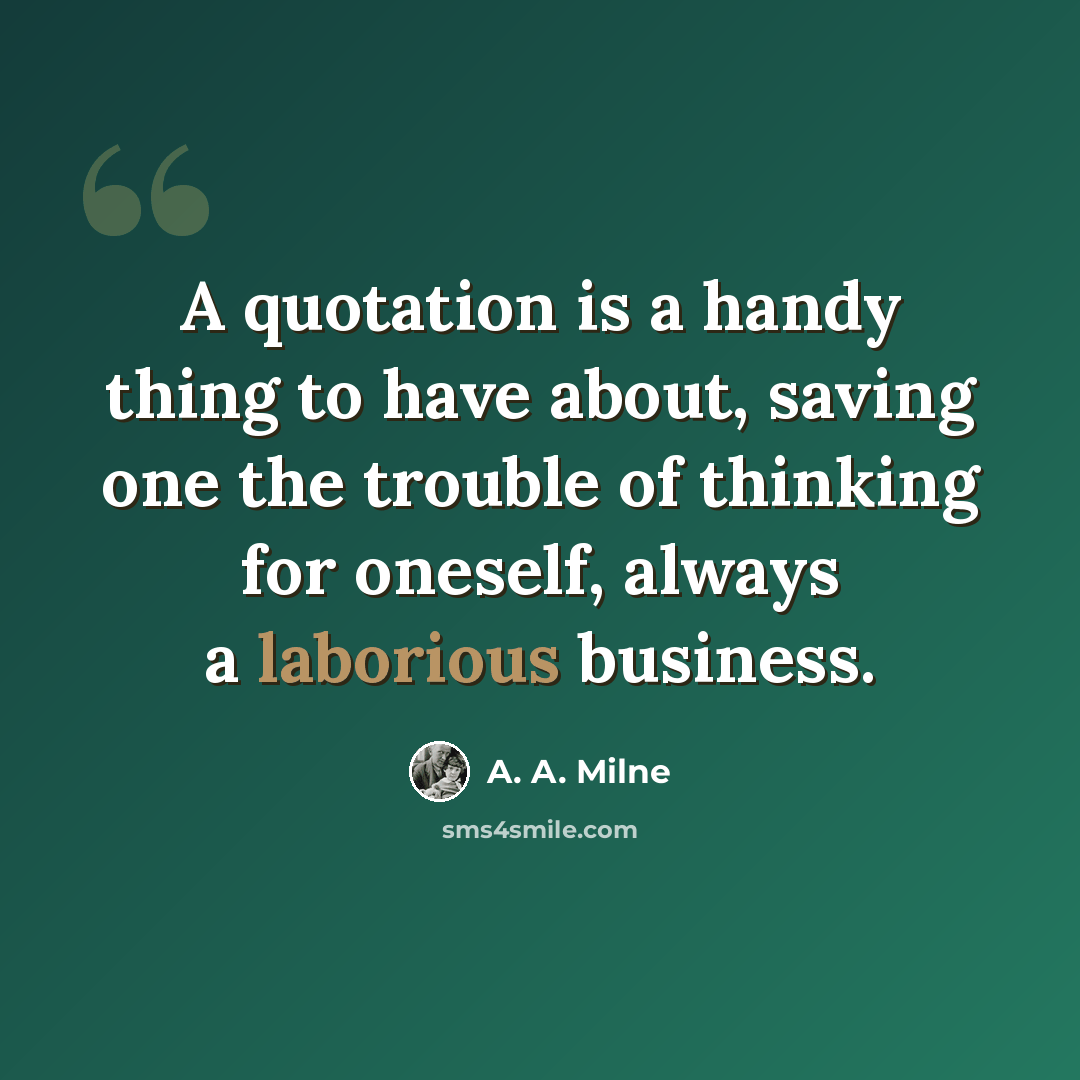 “A quotation is a handy thing to have about, saving one the trouble of thinking for oneself, always a laborious business.” quote by A. A. Milne