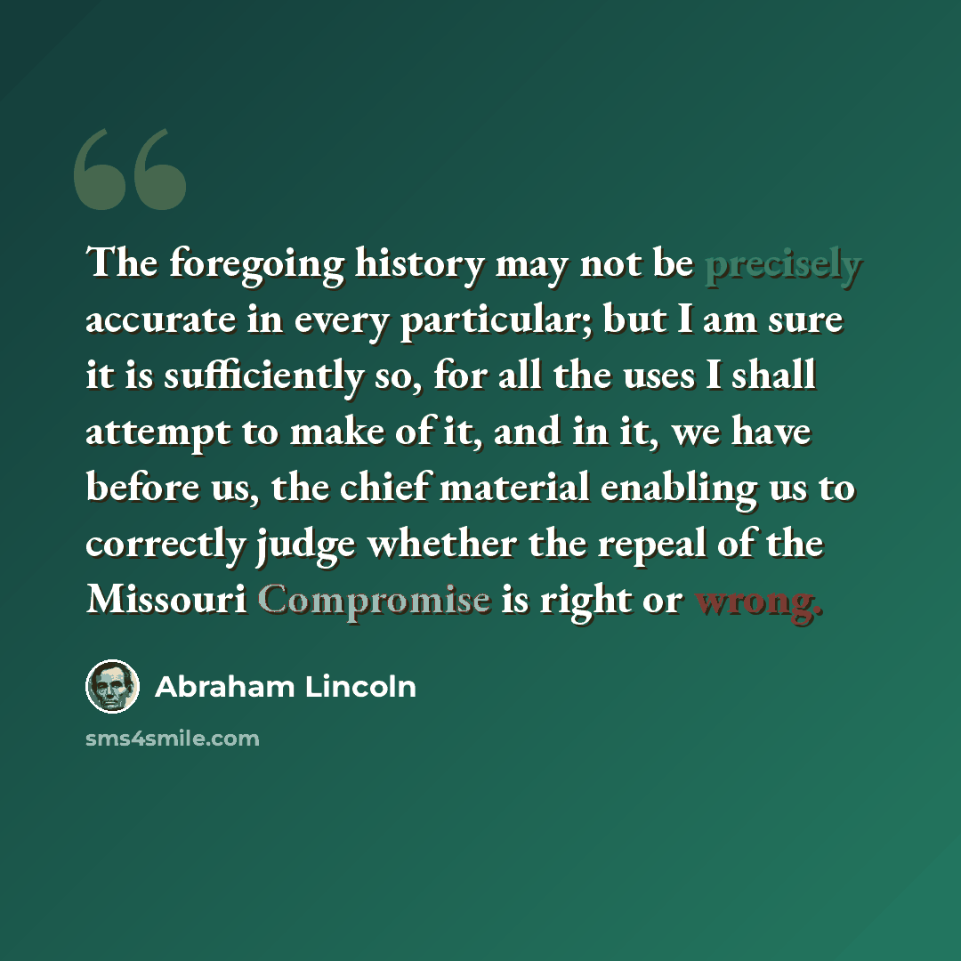“The foregoing history may not be precisely accurate in every particular; but I am sure it is sufficiently so, for all the uses I shall attempt to make of it, and in it, we have before us, the chief material enabling us to correctly judge whether the repeal of the Missouri Compromise is right or…” quote by Abraham Lincoln