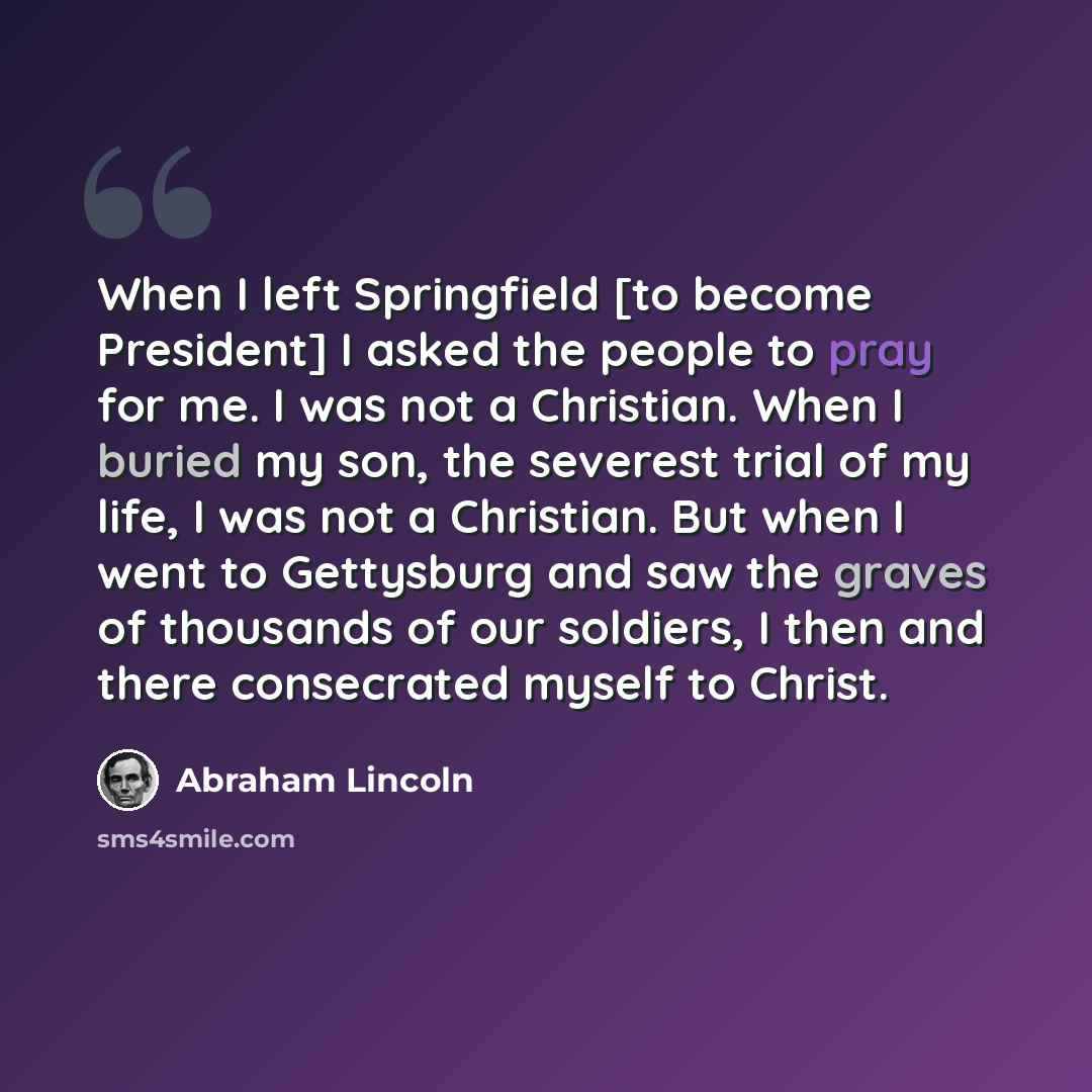 “When I left Springfield [to become President] I asked the people to pray for me. I was not a Christian. When I buried my son, the severest trial of my life, I was not a Christian. But when I went to Gettysburg and saw the graves of thousands of our soldiers, I then and there consecrated myself to…” quote by Abraham Lincoln