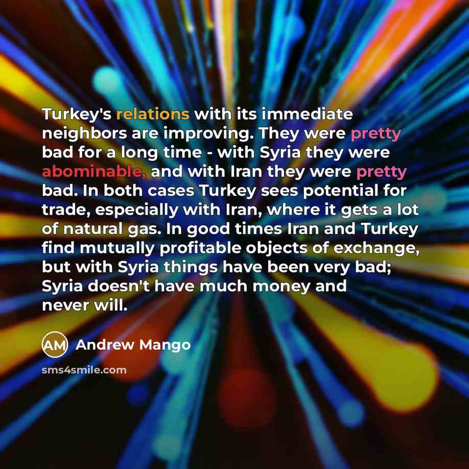 “Turkey's relations with its immediate neighbors are improving. They were pretty bad for a long time - with Syria they were abominable, and with Iran they were pretty bad. In both cases Turkey sees potential for trade, especially with Iran, where it gets a lot of natural gas. In good times Iran and…” quote by Andrew Mango