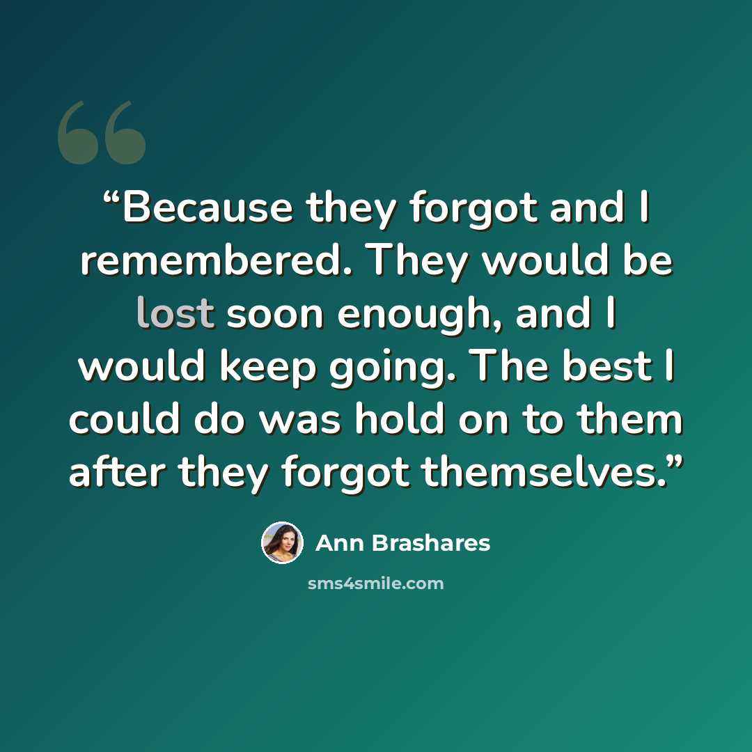“Because they forgot and I remembered. They would be lost soon enough, and I would keep going. The best I could do was hold on to them after they forgot themselves.” quote by Ann Brashares