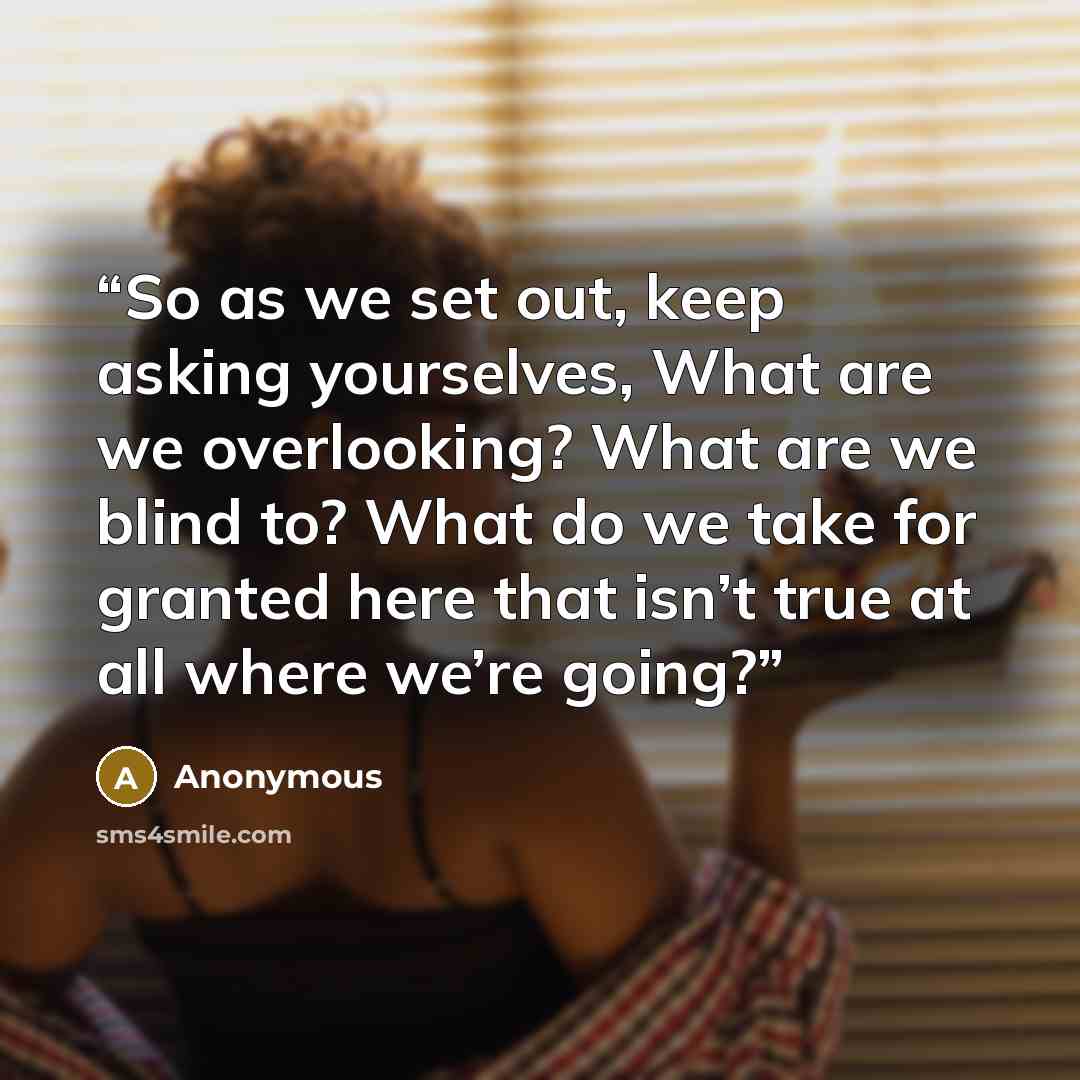 “So as we set out, keep asking yourselves, What are we overlooking? What are we blind to? What do we take for granted here that isn’t true at all where we’re going?” quote by Anonymous