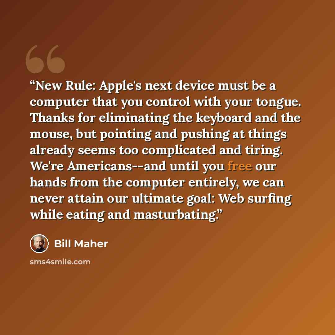 “New Rule: Apple's next device must be a computer that you control with your tongue. Thanks for eliminating the keyboard and the mouse, but pointing and pushing at things already seems too complicated and tiring. We're Americans--and until you free our hands from the computer entirely, we can never…” quote by Bill Maher