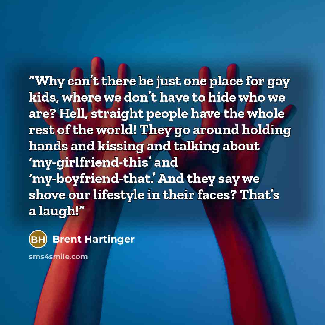 “Why can’t there be just one place for gay kids, where we don’t have to hide who we are? Hell, straight people have the whole rest of the world! They go around holding hands and kissing and talking about ‘my-girlfriend-this’ and ‘my-boyfriend-that.’ And they say we shove our lifestyle in their…” quote by Brent Hartinger