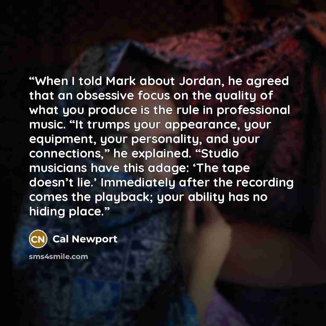 “When I told Mark about Jordan, he agreed that an obsessive focus on the quality of what you produce is the rule in professional music. “It trumps your appearance, your equipment, your personality, and your connections,” he explained. “Studio musicians have this adage: ‘The tape doesn’t lie.’…” quote by Cal Newport