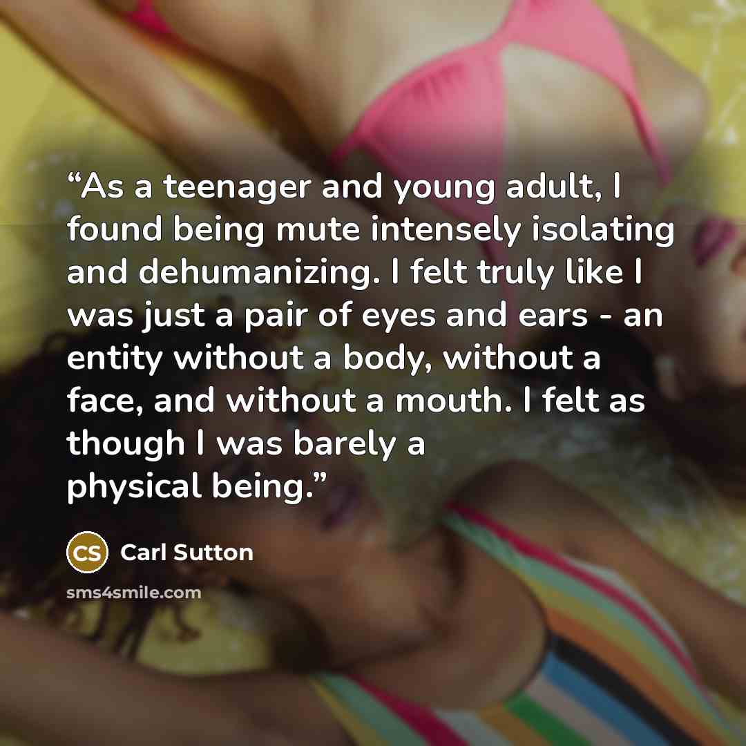 “As a teenager and young adult, I found being mute intensely isolating and dehumanizing. I felt truly like I was just a pair of eyes and ears - an entity without a body, without a face, and without a mouth. I felt as though I was barely a physical being.” quote by Carl Sutton