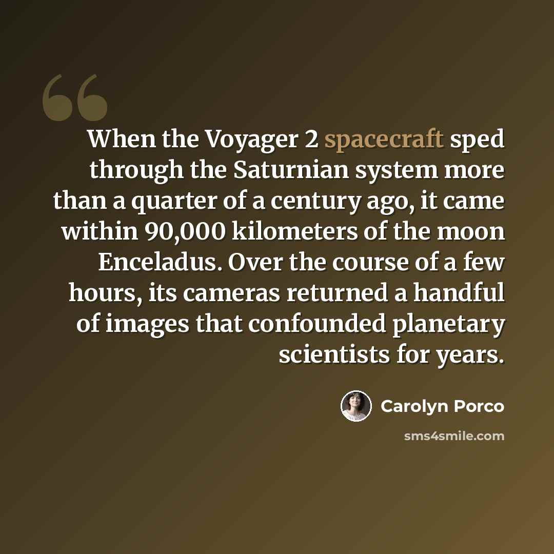 “When the Voyager 2 spacecraft sped through the Saturnian system more than a quarter of a century ago, it came within 90,000 kilometers of the moon Enceladus. Over the course of a few hours, its cameras returned a handful of images that confounded planetary scientists for years.” quote by Carolyn Porco