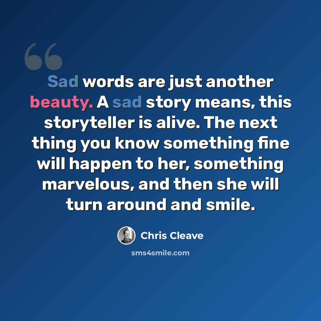 “Sad words are just another beauty. A sad story means, this storyteller is alive. The next thing you know something fine will happen to her, something marvelous, and then she will turn around and smile.” quote by Chris Cleave