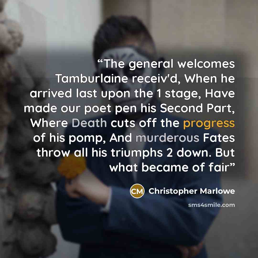 “The general welcomes Tamburlaine receiv'd, When he arrived last upon the 1 stage, Have made our poet pen his Second Part, Where Death cuts off the progress of his pomp, And murderous Fates throw all his triumphs 2 down. But what became of fair” quote by Christopher Marlowe