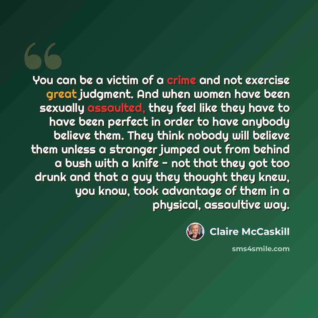 “You can be a victim of a crime and not exercise great judgment. And when women have been sexually assaulted, they feel like they have to have been perfect in order to have anybody believe them. They think nobody will believe them unless a stranger jumped out from behind a bush with a knife - not…” quote by Claire McCaskill
