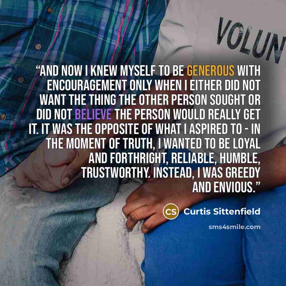 “And now I knew myself to be generous with encouragement only when I either did not want the thing the other person sought or did not believe the person would really get it. It was the opposite of what I aspired to - in the moment of truth, I wanted to be loyal and forthright, reliable, humble…” quote by Curtis Sittenfield