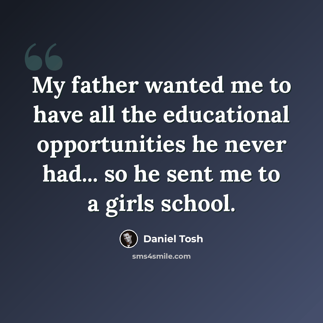 “My father wanted me to have all the educational opportunities he never had... so he sent me to a girls school.” quote by Daniel Tosh