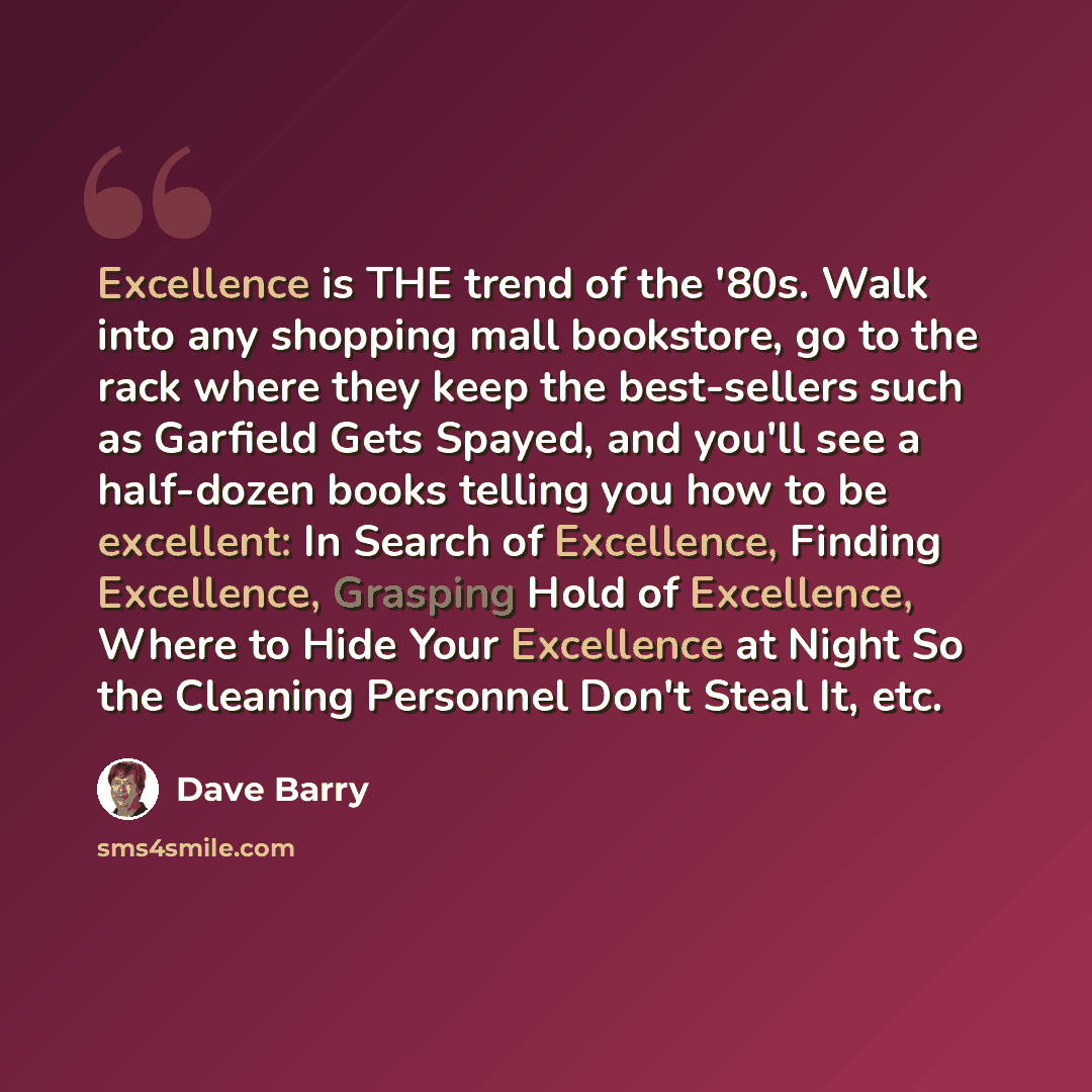 “Excellence is THE trend of the '80s. Walk into any shopping mall bookstore, go to the rack where they keep the best-sellers such as Garfield Gets Spayed, and you'll see a half-dozen books telling you how to be excellent: In Search of Excellence, Finding Excellence, Grasping Hold of Excellence…” quote by Dave Barry