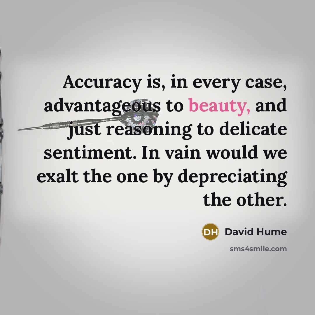 “Accuracy is, in every case, advantageous to beauty, and just reasoning to delicate sentiment. In vain would we exalt the one by depreciating the other.” quote by David Hume