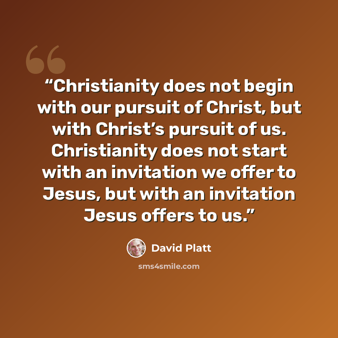 “Christianity does not begin with our pursuit of Christ, but with Christ’s pursuit of us. Christianity does not start with an invitation we offer to Jesus, but with an invitation Jesus offers to us.” quote by David Platt