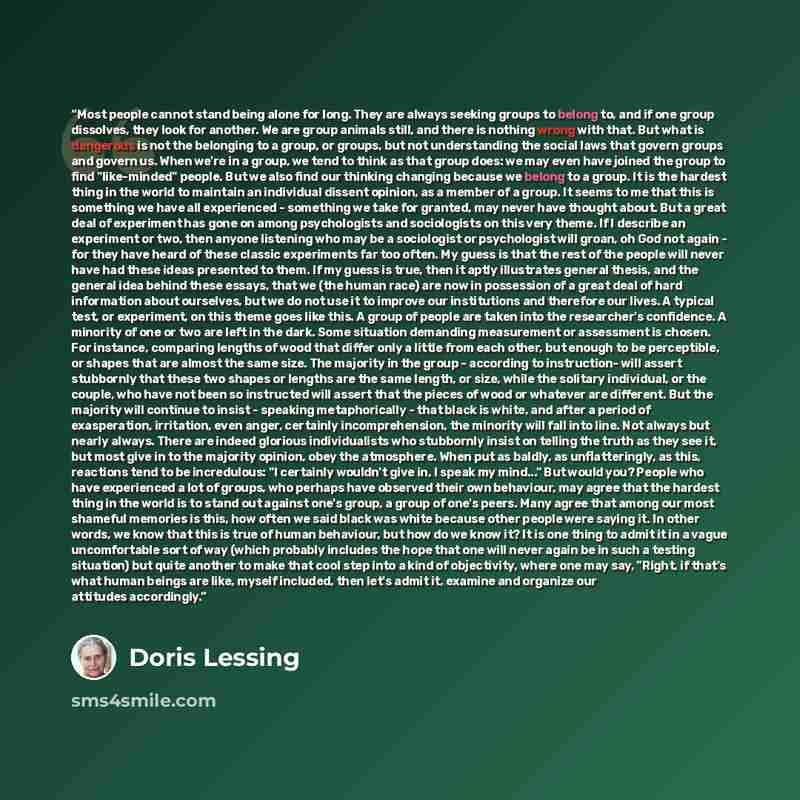 “Most people cannot stand being alone for long. They are always seeking groups to belong to, and if one group dissolves, they look for another. We are group animals still, and there is nothing wrong with that. But what is dangerous is not the belonging to a group, or groups, but not understanding…” quote by Doris Lessing