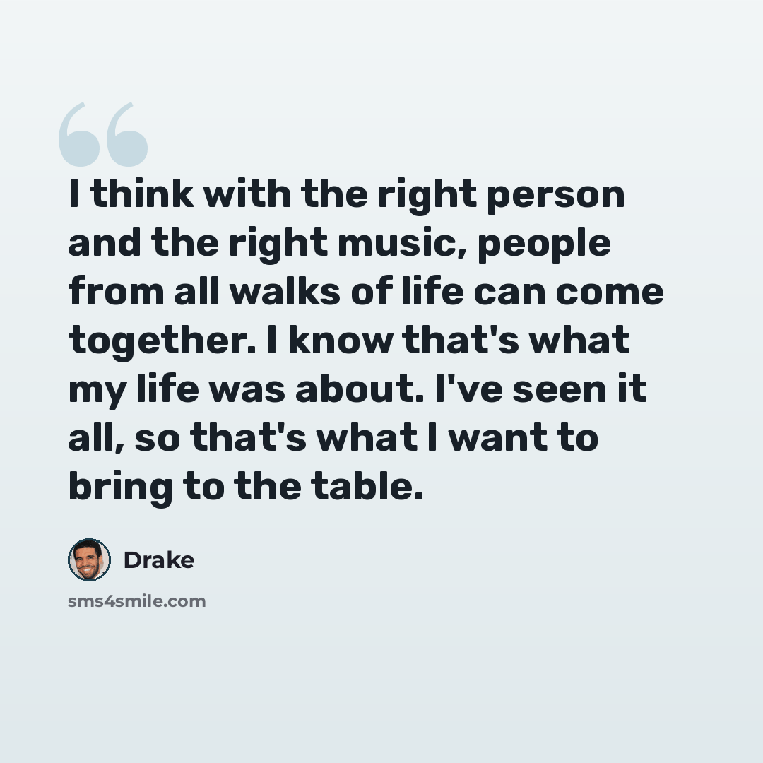 “I think with the right person and the right music, people from all walks of life can come together. I know that's what my life was about. I've seen it all, so that's what I want to bring to the table.” quote by Drake