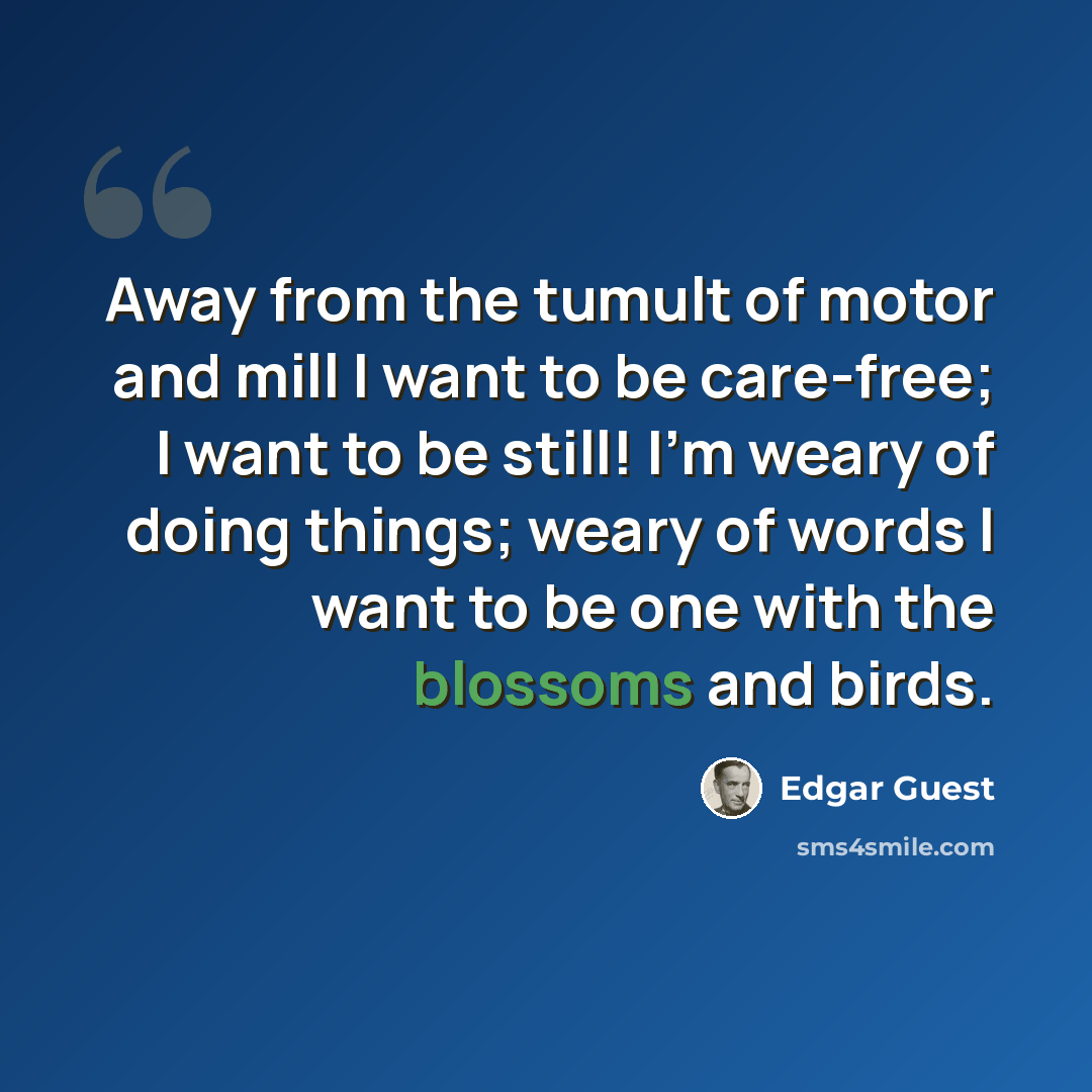 “Away from the tumult of motor and mill I want to be care-free; I want to be still! I'm weary of doing things; weary of words I want to be one with the blossoms and birds.” quote by Edgar Guest