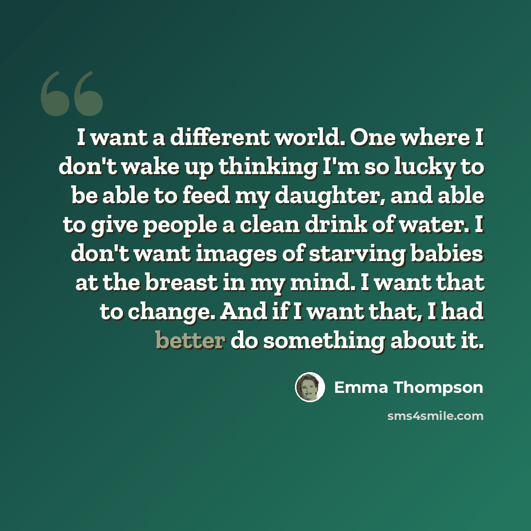 “I want a different world. One where I don't wake up thinking I'm so lucky to be able to feed my daughter, and able to give people a clean drink of water. I don't want images of starving babies at the breast in my mind. I want that to change. And if I want that, I had better do something about it.” quote by Emma Thompson