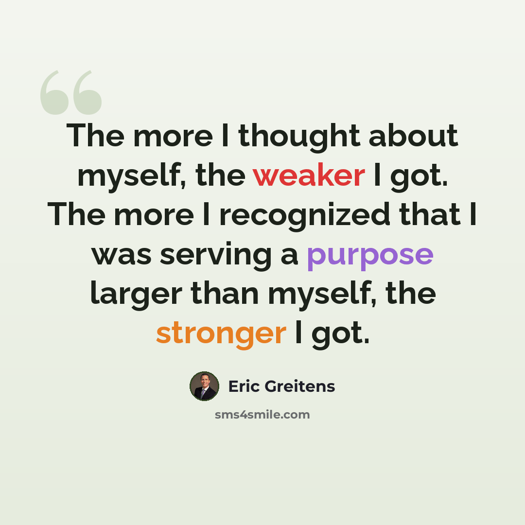 “The more I thought about myself, the weaker I got. The more I recognized that I was serving a purpose larger than myself, the stronger I got.” quote by Eric Greitens