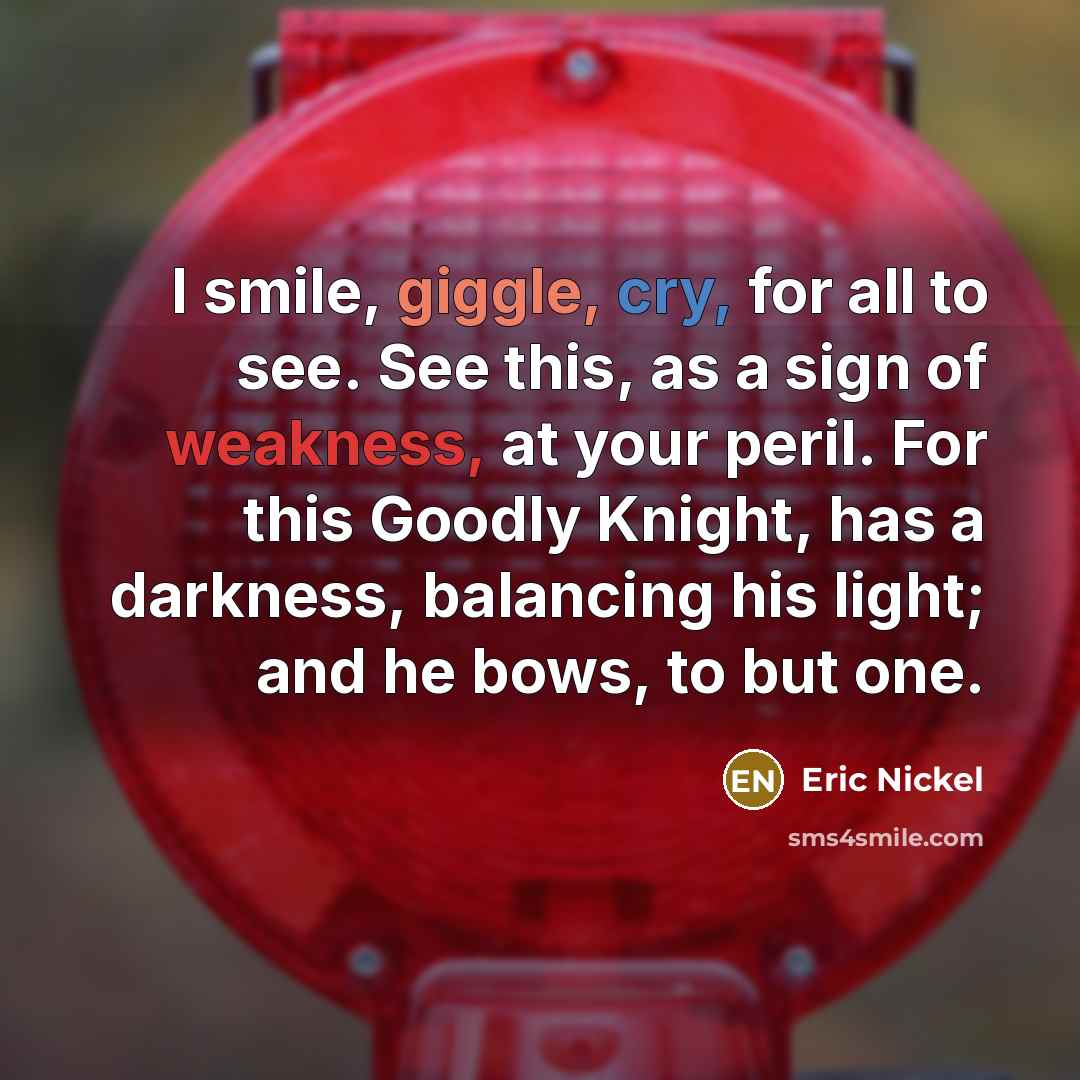 “I smile, giggle, cry, for all to see. See this, as a sign of weakness, at your peril. For this Goodly Knight, has a darkness, balancing his light; and he bows, to but one.” quote by Eric Nickel