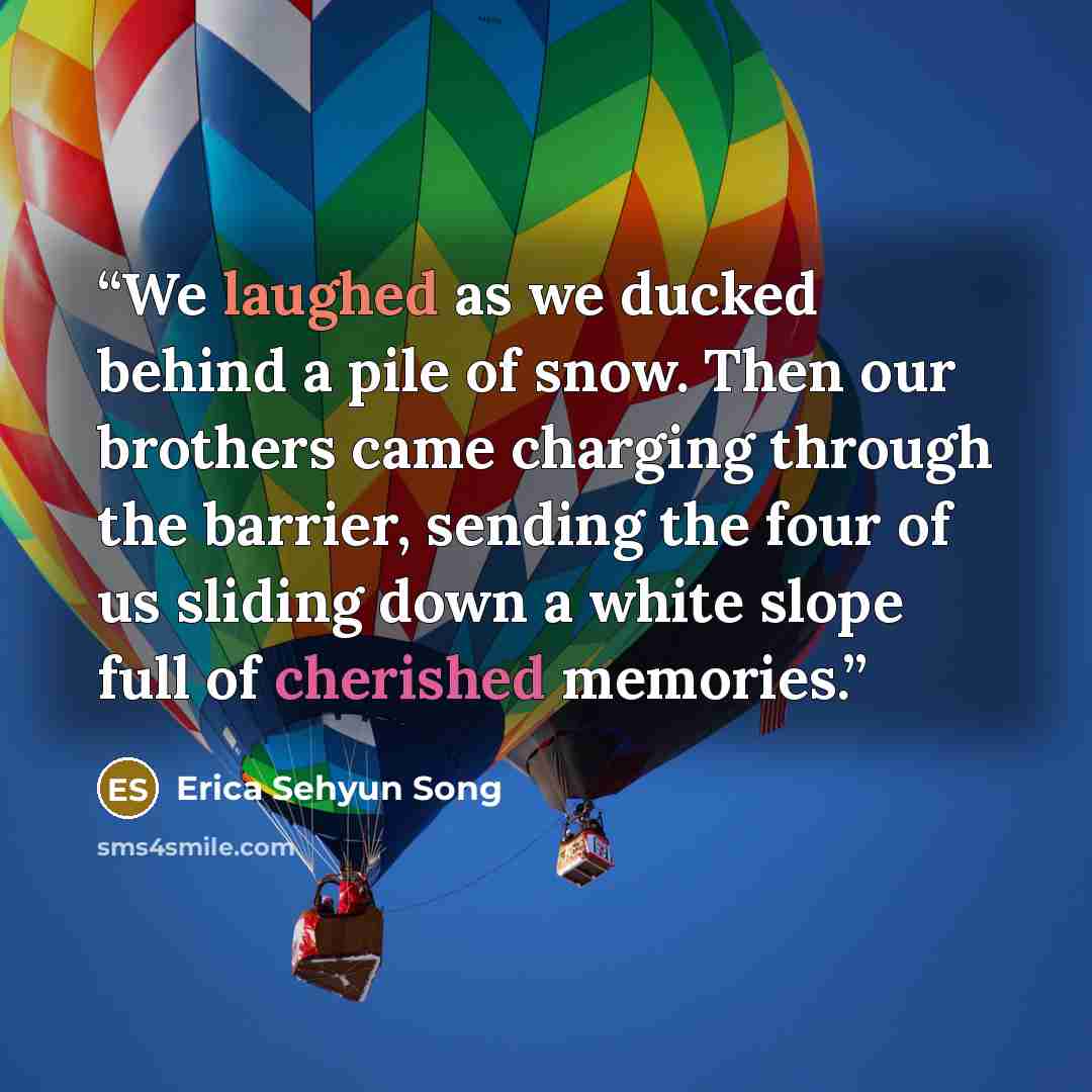 “We laughed as we ducked behind a pile of snow. Then our brothers came charging through the barrier, sending the four of us sliding down a white slope full of cherished memories.” quote by Erica Sehyun Song