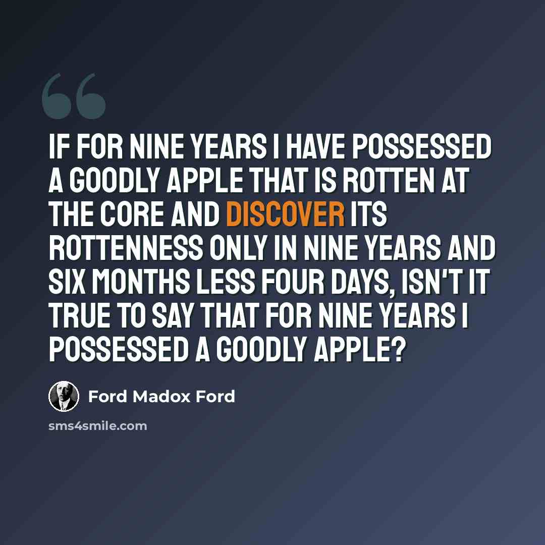 “If for nine years I have possessed a goodly apple that is rotten at the core and discover its rottenness only in nine years and six months less four days, isn't it true to say that for nine years I possessed a goodly apple?” quote by Ford Madox Ford