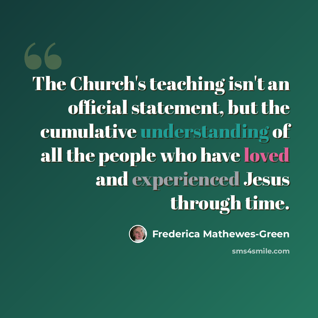“The Church's teaching isn't an official statement, but the cumulative understanding of all the people who have loved and experienced Jesus through time.” quote by Frederica Mathewes-Green