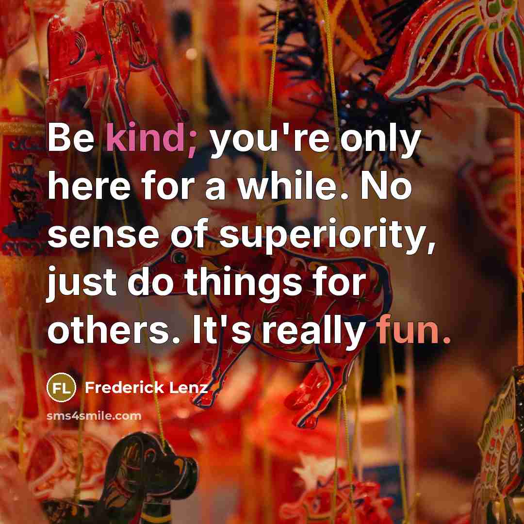 “Be kind; you're only here for a while. No sense of superiority, just do things for others. It's really fun.” quote by Frederick Lenz