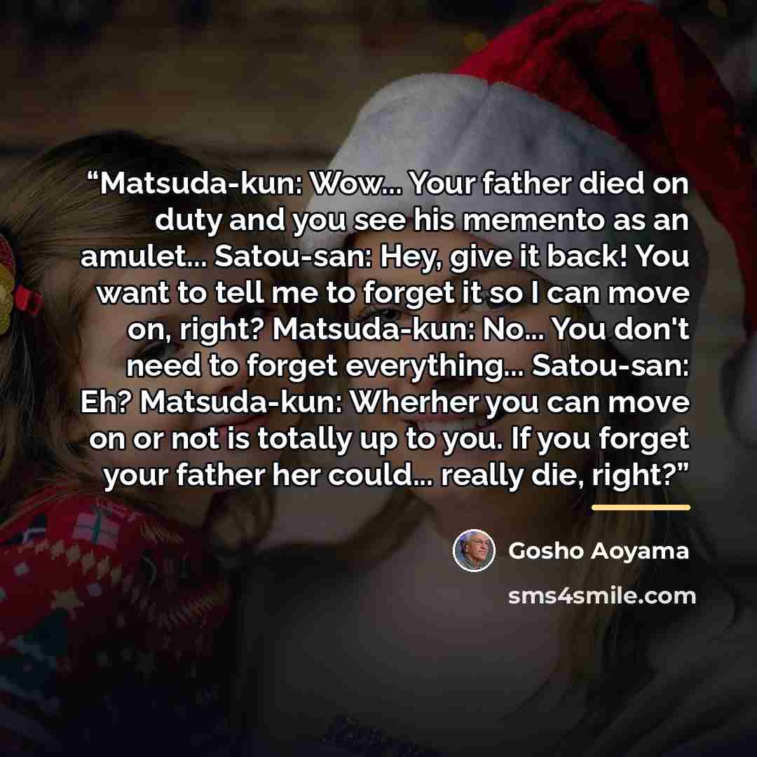 “Matsuda-kun: Wow... Your father died on duty and you see his memento as an amulet... Satou-san: Hey, give it back! You want to tell me to forget it so I can move on, right? Matsuda-kun: No... You don't need to forget everything... Satou-san: Eh? Matsuda-kun: Wherher you can move on or not is…” quote by Gosho Aoyama