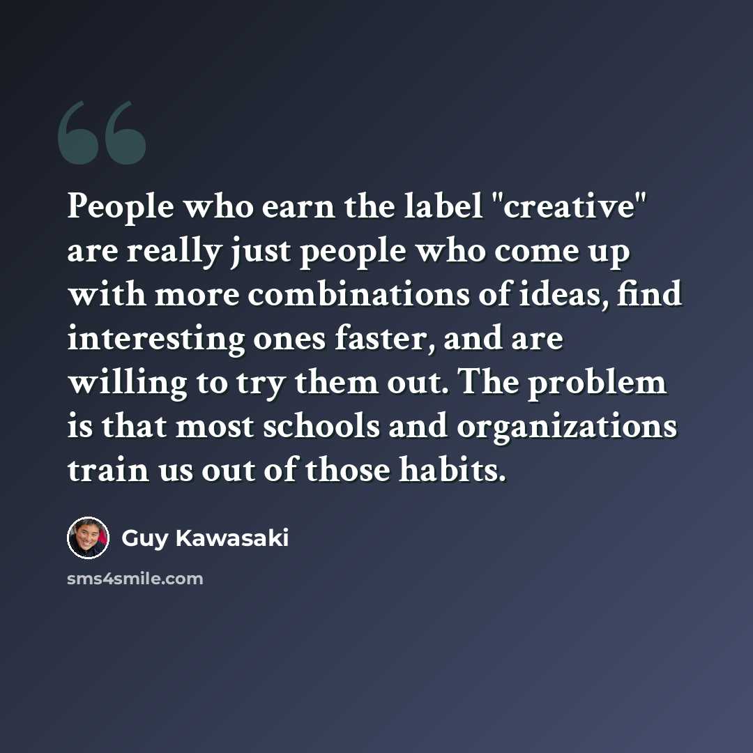 “People who earn the label "creative" are really just people who come up with more combinations of ideas, find interesting ones faster, and are willing to try them out. The problem is that most schools and organizations train us out of those habits.” quote by Guy Kawasaki