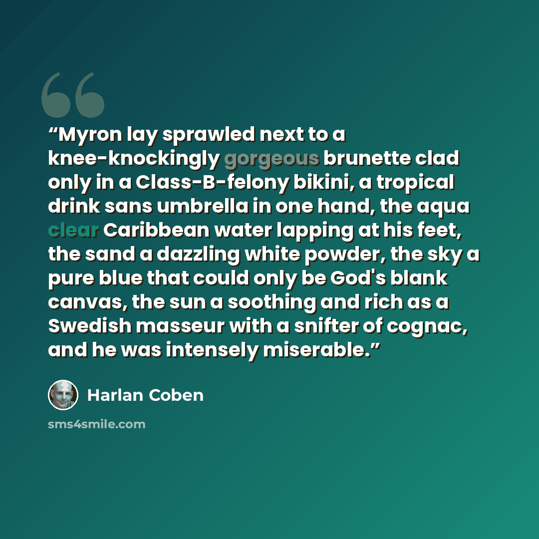 “Myron lay sprawled next to a knee-knockingly gorgeous brunette clad only in a Class-B-felony bikini, a tropical drink sans umbrella in one hand, the aqua clear Caribbean water lapping at his feet, the sand a dazzling white powder, the sky a pure blue that could only be God's blank canvas, the sun…” quote by Harlan Coben