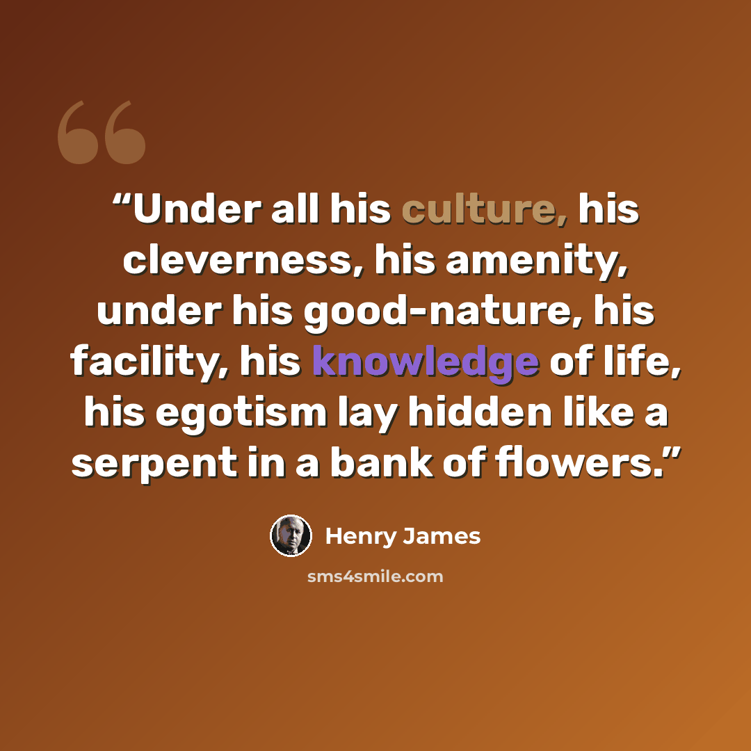 “Under all his culture, his cleverness, his amenity, under his good-nature, his facility, his knowledge of life, his egotism lay hidden like a serpent in a bank of flowers.” quote by Henry James
