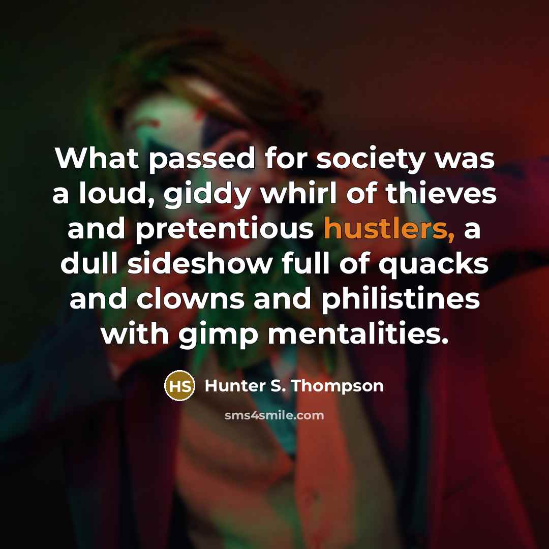 “What passed for society was a loud, giddy whirl of thieves and pretentious hustlers, a dull sideshow full of quacks and clowns and philistines with gimp mentalities.” quote by Hunter S. Thompson
