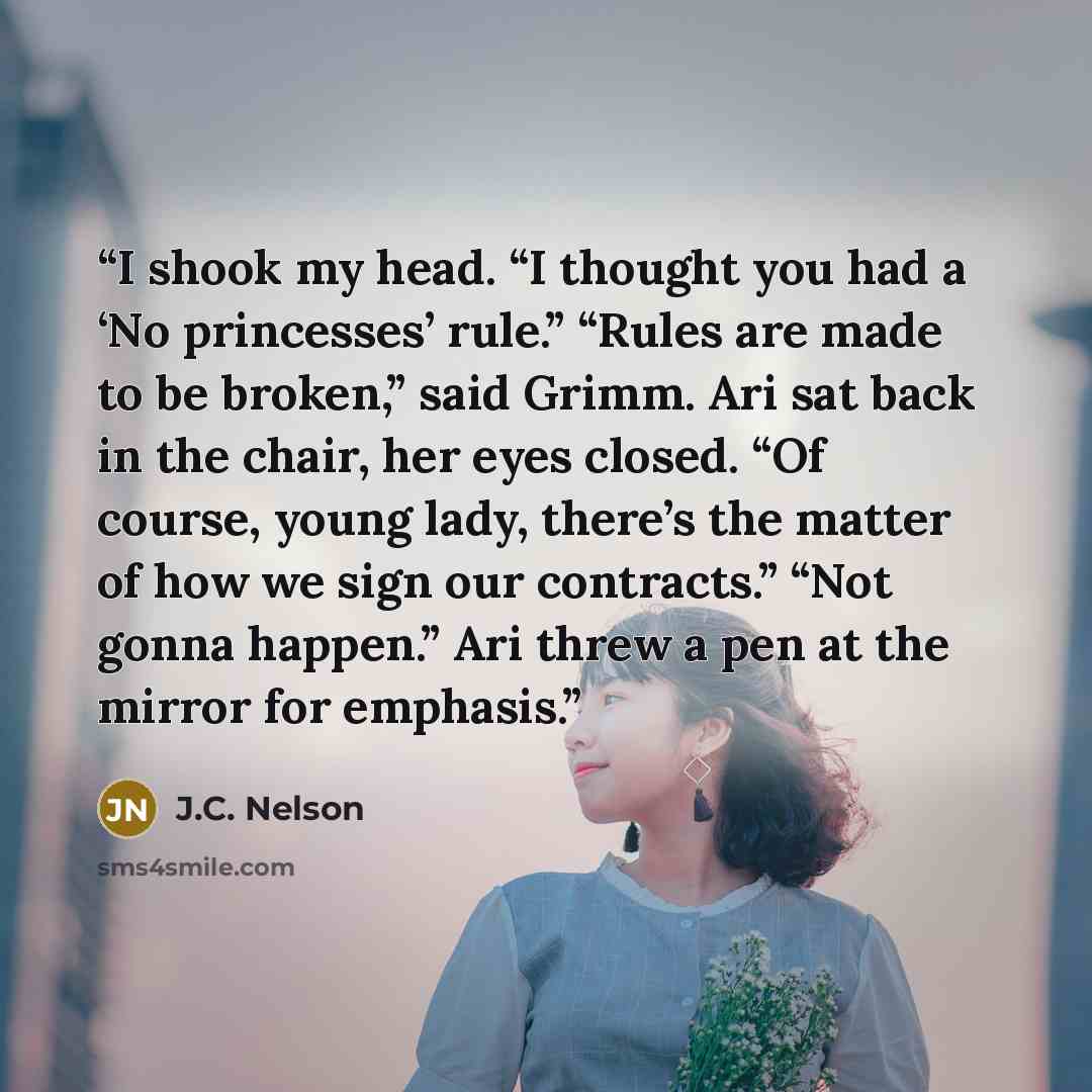“I shook my head. “I thought you had a ‘No princesses’ rule.” “Rules are made to be broken,” said Grimm. Ari sat back in the chair, her eyes closed. “Of course, young lady, there’s the matter of how we sign our contracts.” “Not gonna happen.” Ari threw a pen at the mirror for emphasis.” quote by J.C. Nelson