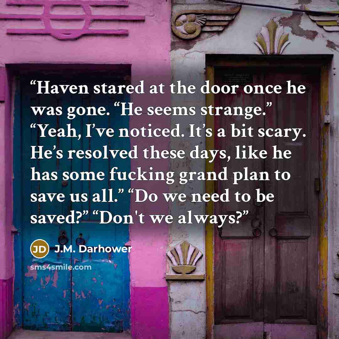 “Haven stared at the door once he was gone. “He seems strange.” “Yeah, I’ve noticed. It’s a bit scary. He’s resolved these days, like he has some fucking grand plan to save us all.” “Do we need to be saved?” “Don't we always?” quote by J.M. Darhower