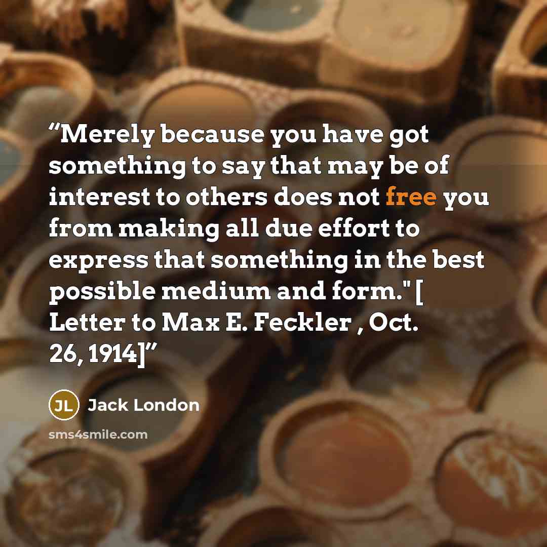 “Merely because you have got something to say that may be of interest to others does not free you from making all due effort to express that something in the best possible medium and form." [ Letter to Max E. Feckler , Oct. 26, 1914]” quote by Jack London