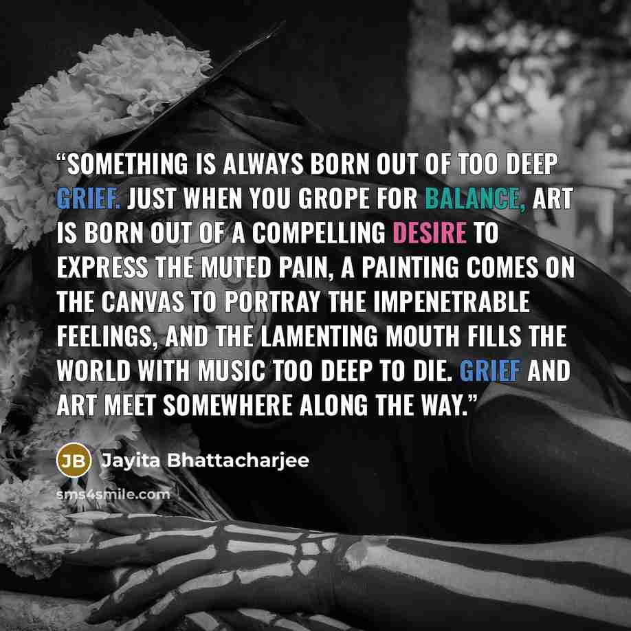 “Something is always born out of too deep grief. Just when you grope for balance, art is born out of a compelling desire to express the muted pain, a painting comes on the canvas to portray the impenetrable feelings, and the lamenting mouth fills the world with music too deep to die. Grief and art…” quote by Jayita Bhattacharjee
