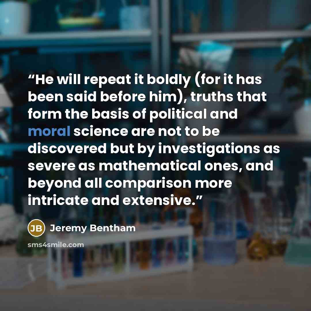“He will repeat it boldly (for it has been said before him), truths that form the basis of political and moral science are not to be discovered but by investigations as severe as mathematical ones, and beyond all comparison more intricate and extensive.” quote by Jeremy Bentham
