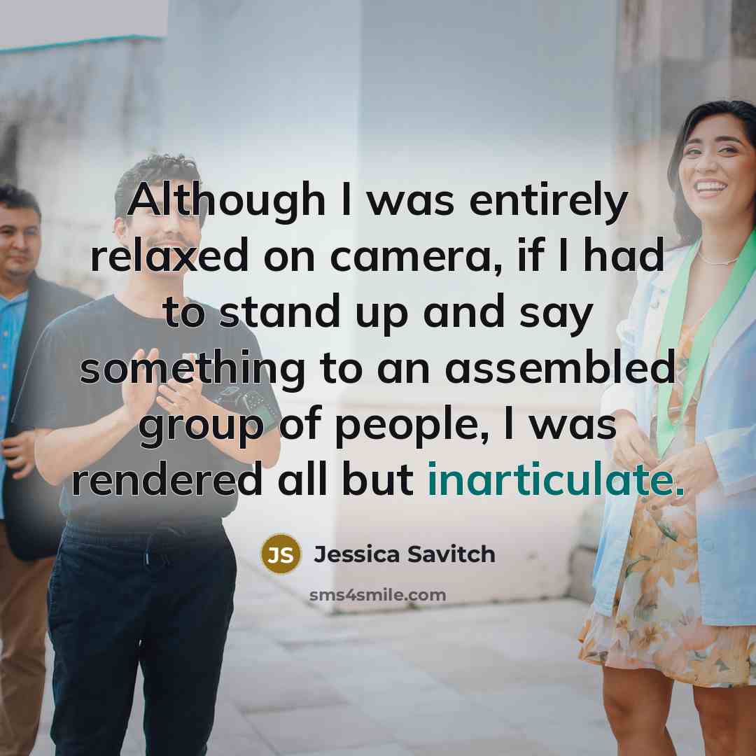 “Although I was entirely relaxed on camera, if I had to stand up and say something to an assembled group of people, I was rendered all but inarticulate.” quote by Jessica Savitch