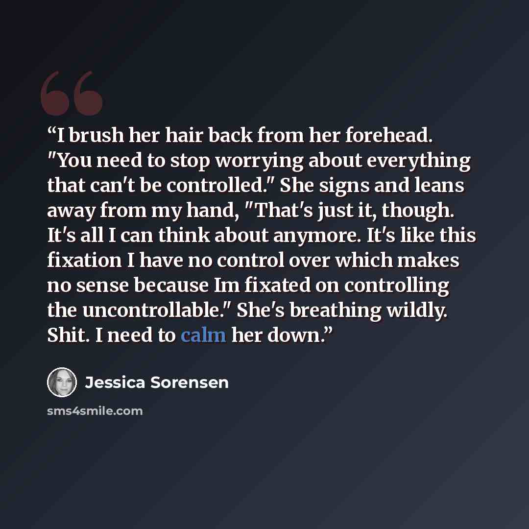 “I brush her hair back from her forehead. "You need to stop worrying about everything that can't be controlled." She signs and leans away from my hand, "That's just it, though. It's all I can think about anymore. It's like this fixation I have no control over which makes no sense because Im fixated…” quote by Jessica Sorensen