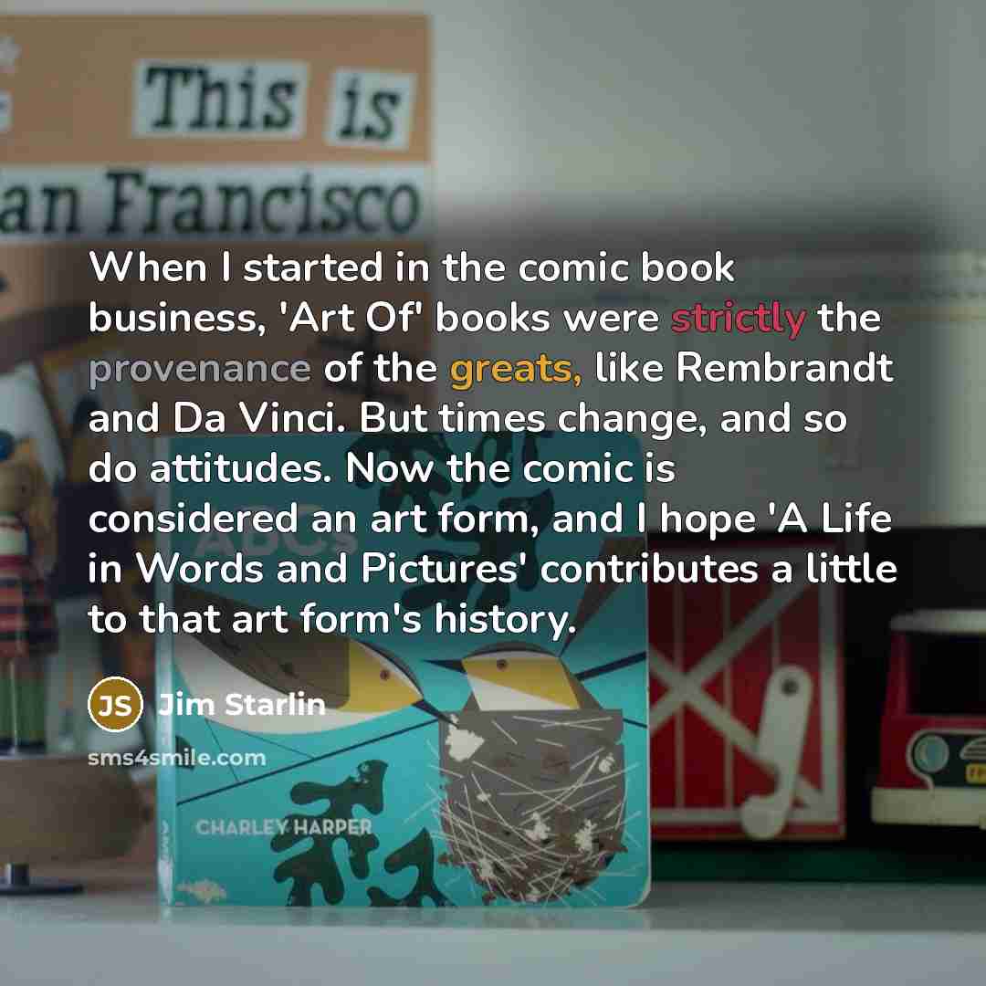 “When I started in the comic book business, 'Art Of' books were strictly the provenance of the greats, like Rembrandt and Da Vinci. But times change, and so do attitudes. Now the comic is considered an art form, and I hope 'A Life in Words and Pictures' contributes a little to that art form's…” quote by Jim Starlin